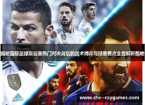 揭秘国际足球友谊赛热门对决背后的战术博弈与球星看点全面解析前瞻